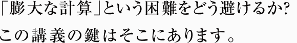 「膨大な計算」という困難をどう避けるか？ この講義の鍵はそこにあります。