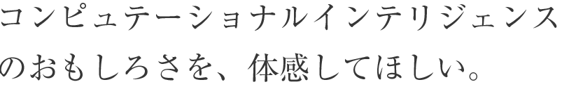 コンピュテーショナルインテリジェンスのおもしろさを、 体感してほしい。