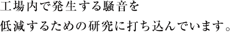 工場内で発生する騒音を低減するための研究に打ち込んでいます。