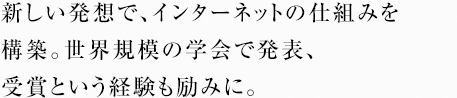 新しい発想で、インターネットの仕組みを構築。世界規模の学会で発表、受賞という経験も励みに。