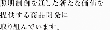 照明制御を通した新たな価値を提供する商品開発に取り組んでいます。