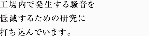 工場内で発生する騒音を低減するための研究に打ち込んでいます。