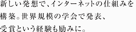 新しい発想で、インターネットの仕組みを構築。世界規模の学会で発表、受賞という経験も励みに。