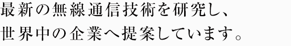 最新の無線通信技術を研究し、世界中の企業へ提案しています。