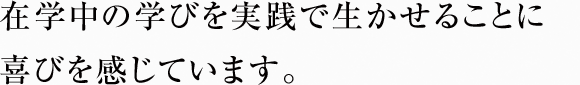 在学中の学びを実践で生かせることに喜びを感じています。