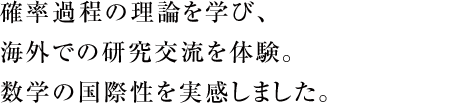 確率過程の理論を学び、海外での研究交流を体験。数学の国際性を実感しました。