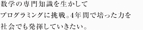 数学の専門知識を生かしてプログラミングに挑戦。4年間で培った力を社会でも発揮していきたい。