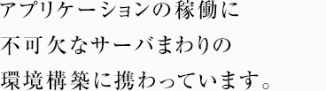 アプリケーションの稼働に不可欠なサーバまわりの環境構築に携わっています。