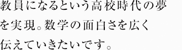 教員になるという高校時代の夢を実現。数学の面白さを広く伝えていきたいです。