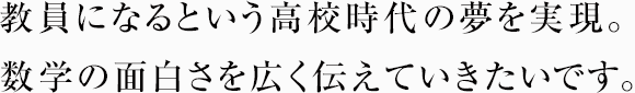 教員になるという高校時代の夢を実現。数学の面白さを広く伝えていきたいです。