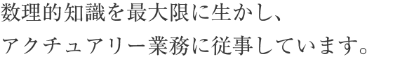 数理的知識を最大限に生かし、アクチュアリー業務に従事しています。