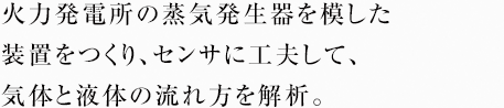 火力発電所の蒸気発生器を模した装置をつくり、センサに工夫して、気体と液体の流れ方を解析。