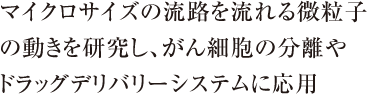 マイクロサイズの流路を流れる微粒子の動きを研究し、がん細胞の分離やドラッグデリバリーシステムに応用