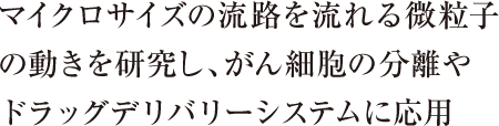 マイクロサイズの流路を流れる微粒子の動きを研究し、がん細胞の分離やドラッグデリバリーシステムに応用