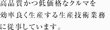 高品質かつ低価格なクルマを効率良く生産する生産技術業務に従事しています。