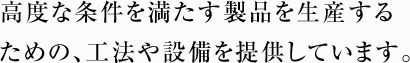 高度な条件を満たす製品を生産するための、工法や設備を提供しています。