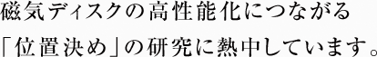 磁気ディスクの高性能化につながる「位置決め」の研究に熱中しています。