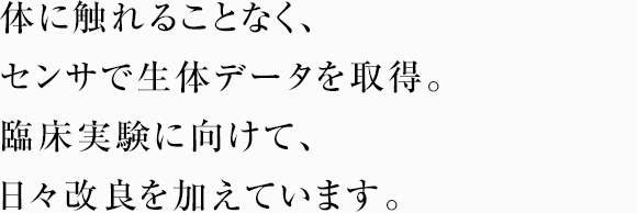 体に触れることなく、センサで生体データを取得。臨床実験に向けて、日々改良を加えています。