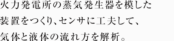 火力発電所の蒸気発生器を模した装置をつくり、センサに工夫して、気体と液体の流れ方を解析。