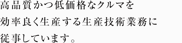 高品質かつ低価格なクルマを効率良く生産する生産技術業務に従事しています。