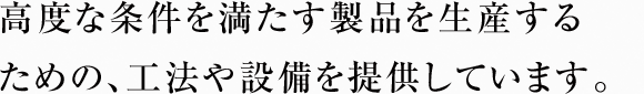 高度な条件を満たす製品を生産するための、工法や設備を提供しています。