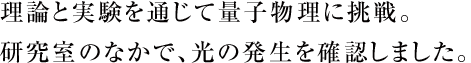 理論と実験を通じて量子物理に挑戦。研究室のなかで、光の発生を確認しました。