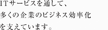 ITサービスを通して、多くの企業のビジネス効率化を支えています。