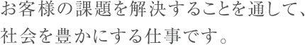 お客様の課題を解決することを通して、社会を豊かにする仕事です。