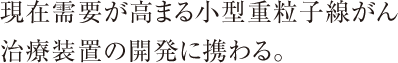 現在需要が高まる小型重粒子線がん治療装置の開発に携わる。