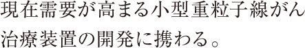 現在需要が高まる小型重粒子線がん治療装置の開発に携わる。