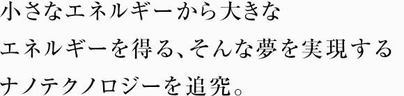 小さなエネルギーから大きなエネルギーを得る、そんな夢を実現するナノテクノロジーを追究。