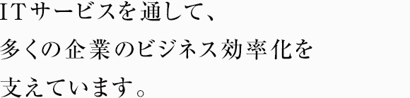 ITサービスを通して、多くの企業のビジネス効率化を支えています。