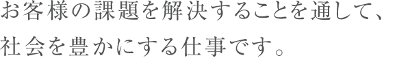 お客様の課題を解決することを通して、社会を豊かにする仕事です。