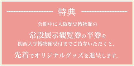 特典：会期中に大阪歴史博物館の常設展示観覧券の半券を関西大学博物館受付までご持参いただくと、先着でオリジナルグッズを進呈します。