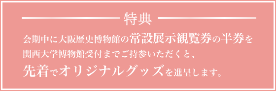 特典：会期中に大阪歴史博物館の常設展示観覧券の半券を関西大学博物館受付までご持参いただくと、先着でオリジナルグッズを進呈します。