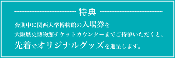 特典：会期中に関西大学博物館の入場券を大阪歴史博物館チケットカウンターまでご持参いただくと、先着でオリジナルグッズを進呈します。