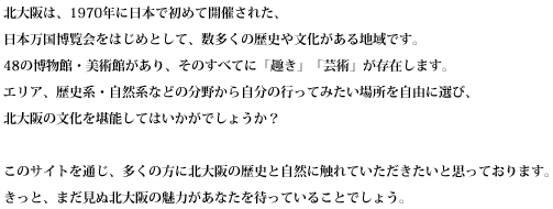 北大阪は、1970年に日本で初めて開催された、日本万国博覧会をはじめとして、数多くの歴史や文化がある地域です。
48の博物館・美術館があり、そのすべてに「趣き」「芸術」が存在します。
エリア、歴史系・自然系などの分野から自分の行ってみたい場所を自由に選び、北大阪の文化を堪能してはいかがでしょうか？
このサイトを通じ、多くの方に北大阪の歴史と自然に触れていただきたいと思っております。きっと、まだ見ぬ北大阪の魅力があなたを待っていることでしょう。