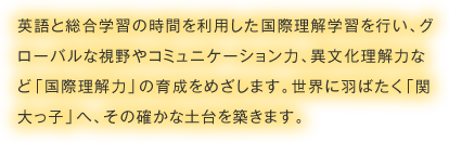 英語と総合学習の時間を利用した国際理解学習を行い、グローバルな視野やコミュニケーション力、異文化理解力など「国際理解力」の育成をめざします。世界に羽ばたく「関大っ子」へ、その確かな土台を築きます。