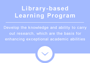 Library-based Learning Program　Develop the knowledge and ability to carry out research, which are the basis for enhancing exceptional academic abilities