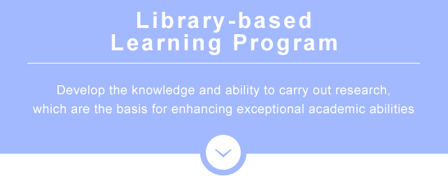 Library-based Learning Program　Develop the knowledge and ability to carry out research, which are the basis for enhancing exceptional academic abilities