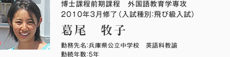 博士課程前期課程　外国語教育学専攻　2010年3月修了（入試種別：飛び級入試）
勤務先名：兵庫県公立中学校　英語科教諭
勤続年数：5年