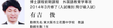 博士課程前期課程　外国語教育学専攻　2014年3月修了（入試種別：飛び級入試）
勤務先名：東大阪市立花園中学校　教諭
勤続年数：1年