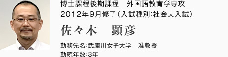 外国語教育学専攻　博士課程後期課程　2012年9月修了（入試種別：社会人入試）
勤務先名：武庫川女子大学　准教授
勤続年数：3年