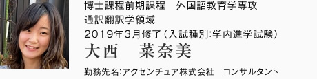 博士課程前期課程　外国語教育学専攻　通訳翻訳学領域　2019年3月修了（入試種別：学内進学試験）
勤務先名：アクセンチュア株式会社　コンサルタント