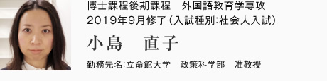 博士課程後期課程　外国語教育学専攻　2019年9月修了（入試種別：社会人入試）
勤務先名：立命館大学　政策科学部　准教授