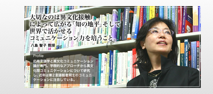 大切なのは異文化接触によって広がる「知の地平」そして世界で活かせるコミュニケーション力を培うこと。

八島 智子 教授 

Profile 応用言語と異文化コミュニケーション論が専門。学際的なアプローチから異文化間コミュニケーションについて研究し、

近年は第2言語話者同士のコミュニケーションに注目している