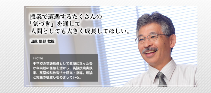 授業で遭遇するたくさんの「気づき」を通して人間として大きく成長してほしい。 


田尻 悟郎 教授　


Profile中学校の英語教員として教壇に立った豊かな実践の経験を活かし、英語授業実践学、英語教科教育法を研究・指導。理論と実践の橋渡しをめざしている