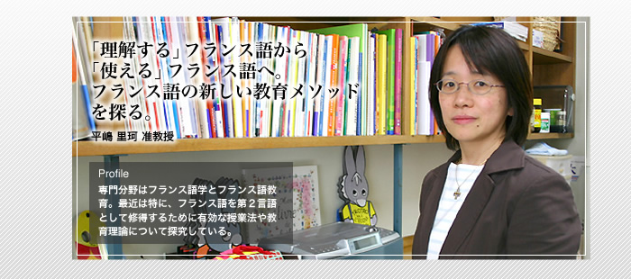 「理解する」フランス語から「使える」フランス語へ。フランス語の新しい教育メソッドを探る。


平嶋 里珂 准教授 


Profile 専門分野はフランス語学とフランス語教育。最近は特に、フランス語を第2言語として修得するために有効な授業法や教育理論について探求している。