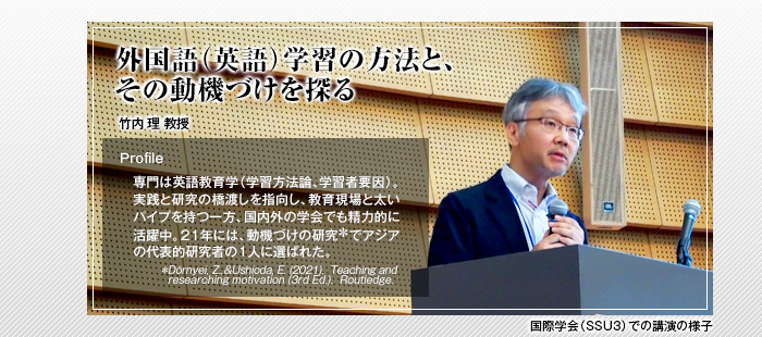 外国語（英語）学習の方法と、その動機づけを探る

竹内 理 教授

Profile 専門は英語教育学（学習方法論､学習者要因）。実践と研究の橋渡しを指向し、教育現場と太いパイプを持つ一方、国内外の学会でも精力的に活躍中。21年には、動機づけの研究でアジアの代表的研究者の1人に選ばれた。