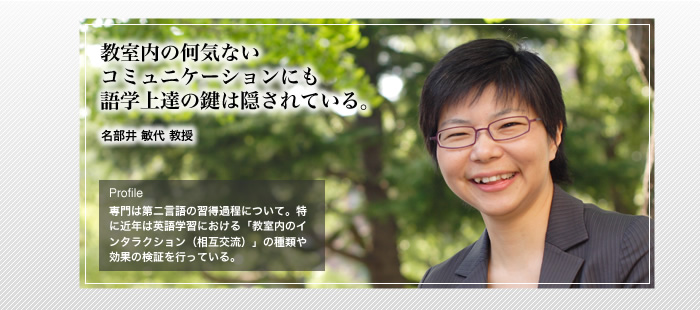 教室の何気ないコミュニケーションにも語学上達の鍵は隠されている。

名部井 敏代教授

Profile 専門は第二言語の習得過程について。特に近年は英語学習における「教室内のインタラクション（相互交流）」の種類や効果の検証を行っている